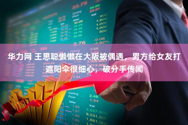 华力网 王思聪懒懒在大阪被偶遇,男方给女友打遮阳伞很细心,破分手传闻