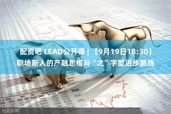 配资吧 LEAD公开课 | 【9月19日18:30】职场新人的产融思维与“之”字型进步路线