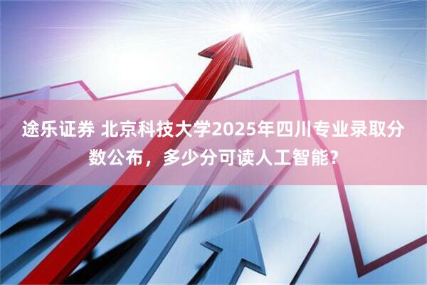 途乐证券 北京科技大学2025年四川专业录取分数公布，多少分可读人工智能？
