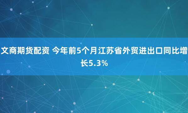 文商期货配资 今年前5个月江苏省外贸进出口同比增长5.3%