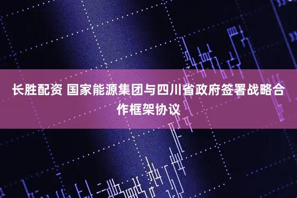 长胜配资 国家能源集团与四川省政府签署战略合作框架协议