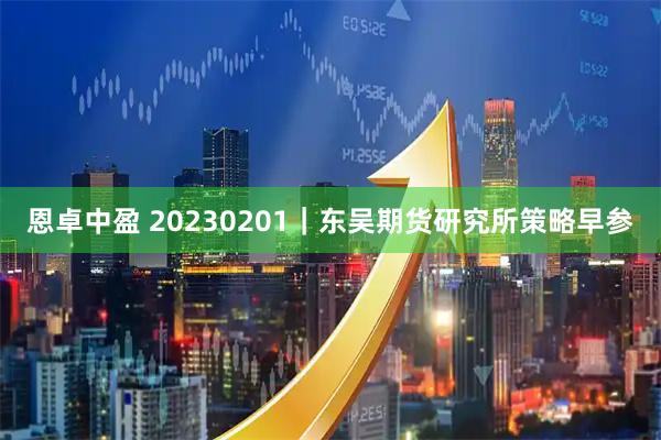 恩卓中盈 20230201｜东吴期货研究所策略早参