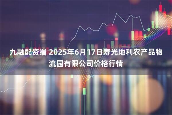 九融配资端 2025年6月17日寿光地利农产品物流园有限公司价格行情