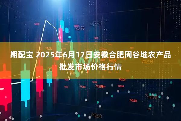 期配宝 2025年6月17日安徽合肥周谷堆农产品批发市场价格行情