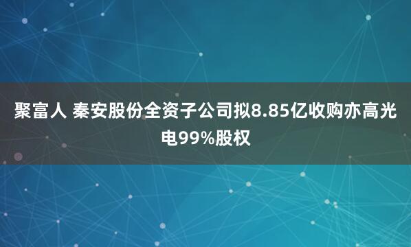 聚富人 秦安股份全资子公司拟8.85亿收购亦高光电99%股权