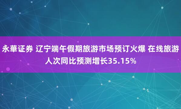永華证券 辽宁端午假期旅游市场预订火爆 在线旅游人次同比预测增长35.15%