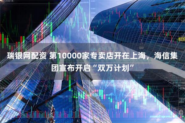 瑞银网配资 第10000家专卖店开在上海，海信集团宣布开启“双万计划”