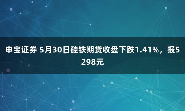 申宝证券 5月30日硅铁期货收盘下跌1.41%，报5298元