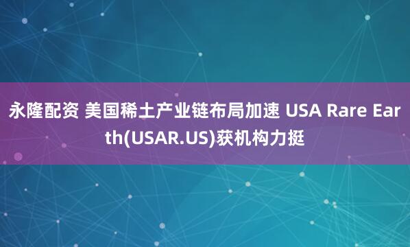 永隆配资 美国稀土产业链布局加速 USA Rare Earth(USAR.US)获机构力挺