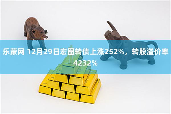 乐蒙网 12月29日宏图转债上涨252%，转股溢价率4232%