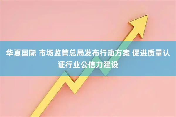 华夏国际 市场监管总局发布行动方案 促进质量认证行业公信力建设