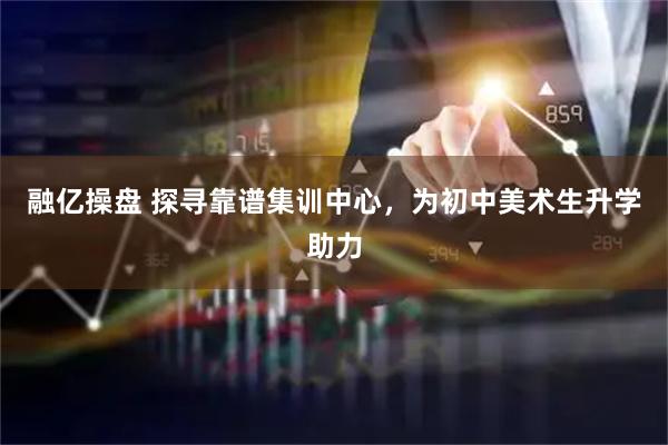 融亿操盘 探寻靠谱集训中心,为初中美术生升学助力