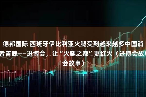 德邦国际 西班牙伊比利亚火腿受到越来越多中国消费者青睐——进博会，让“火腿之都”更红火（进博会故事）